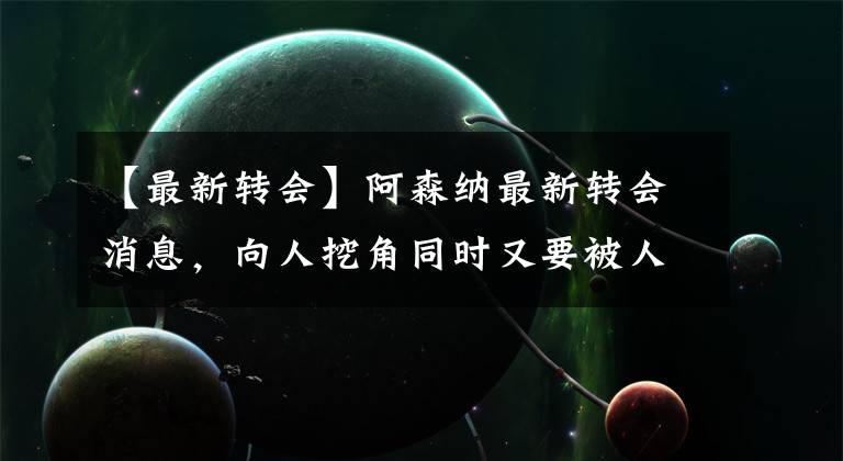【最新转会】阿森纳最新转会消息,向人挖角同时又要被人挖角?