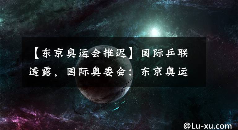 【东京奥运会推迟】国际乒联透露,国际奥委会:东京奥运会,没有推迟的余地