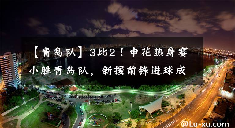 【青岛队】3比2！申花热身赛小胜青岛队，新援前锋进球成球队最大亮点