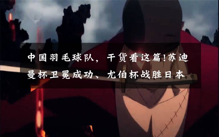 中国羽毛球队,干货看这篇!苏迪曼杯卫冕成功、尤伯杯战胜日本!中国羽毛球队3周拿2冠1亚