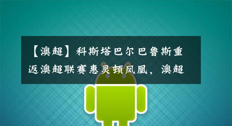 【澳超】科斯塔巴尔巴鲁斯重返澳超联赛惠灵顿凤凰,澳超联赛直播