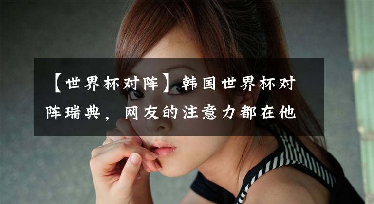 【世界杯对阵】韩国世界杯对阵瑞典，网友的注意力都在他的粉底和发蜡上