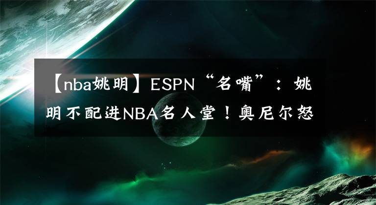 【nba姚明】ESPN“名嘴”：姚明不配进NBA名人堂！奥尼尔怒了、科比火了