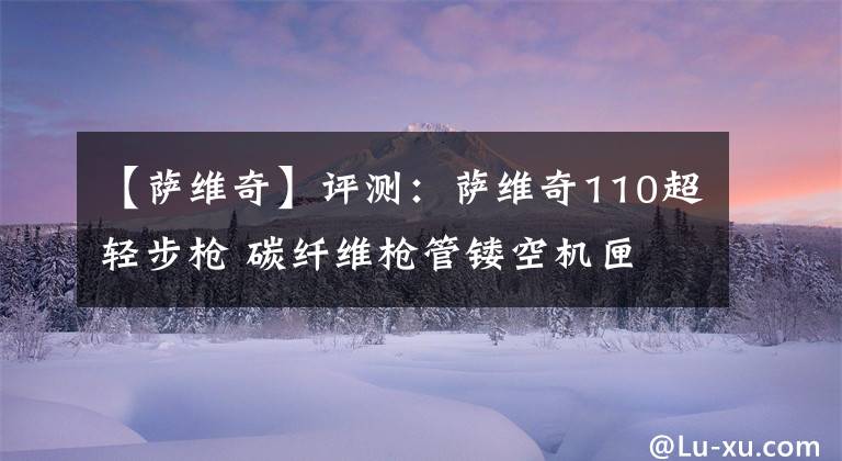 【萨维奇】评测：萨维奇110超轻步枪 碳纤维枪管镂空机匣 只为更轻精度更高