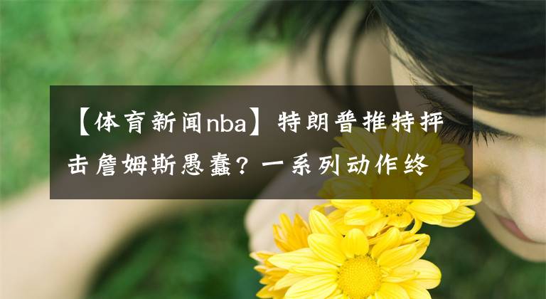 【体育新闻nba】特朗普推特抨击詹姆斯愚蠢? 一系列动作终于让特朗普感到了不安? 乔丹称;我支持勒布朗