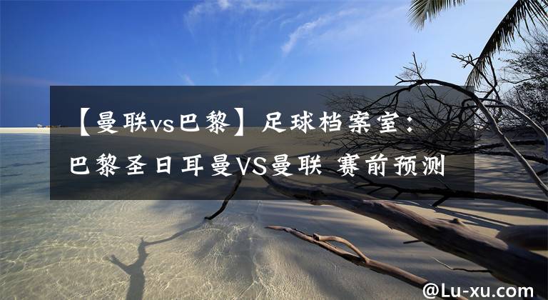 【曼联vs巴黎】足球档案室:巴黎圣日耳曼VS曼联 赛前预测