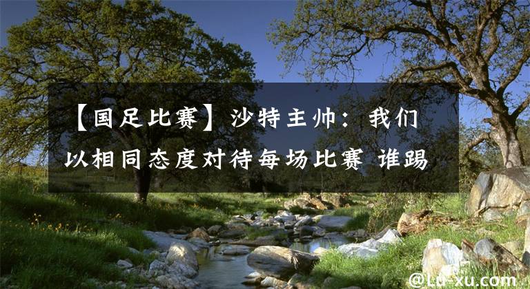 【国足比赛】沙特主帅：我们以相同态度对待每场比赛 谁踢东亚球队都觉得困难