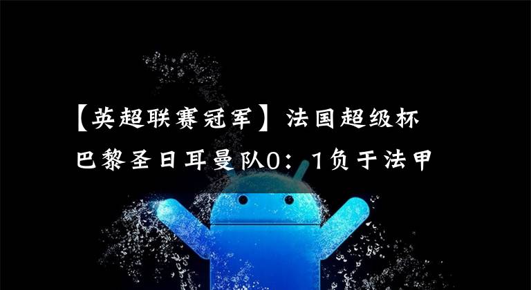 【英超联赛冠军】法国超级杯 巴黎圣日耳曼队0：1负于法甲冠军里尔 姆巴佩内马尔均缺席比赛