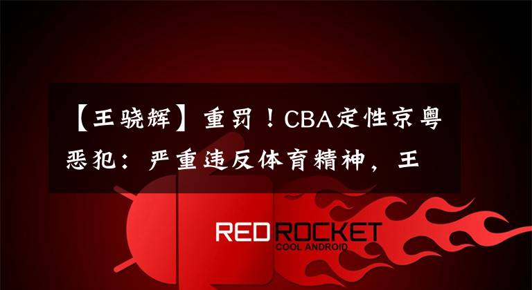 【王骁辉】重罚！CBA定性京粤恶犯：严重违反体育精神，王骁辉停赛2场+罚5万