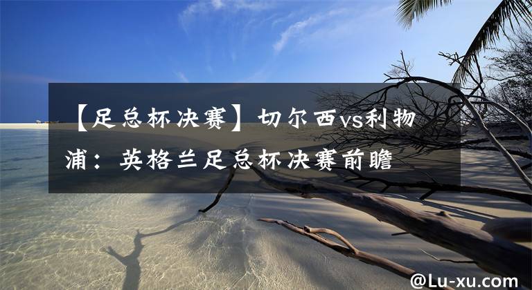 【足总杯决赛】切尔西vs利物浦:英格兰足总杯决赛前瞻