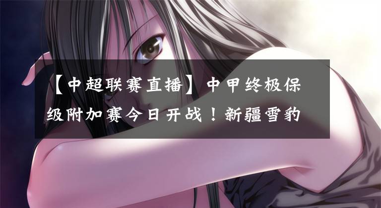 【中超联赛直播】中甲终极保级附加赛今日开战!新疆雪豹纳欢激战黑龙江FC!