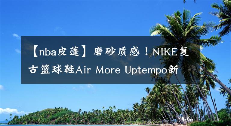 【nba皮蓬】磨砂质感！NIKE复古篮球鞋Air More Uptempo新配色曝光