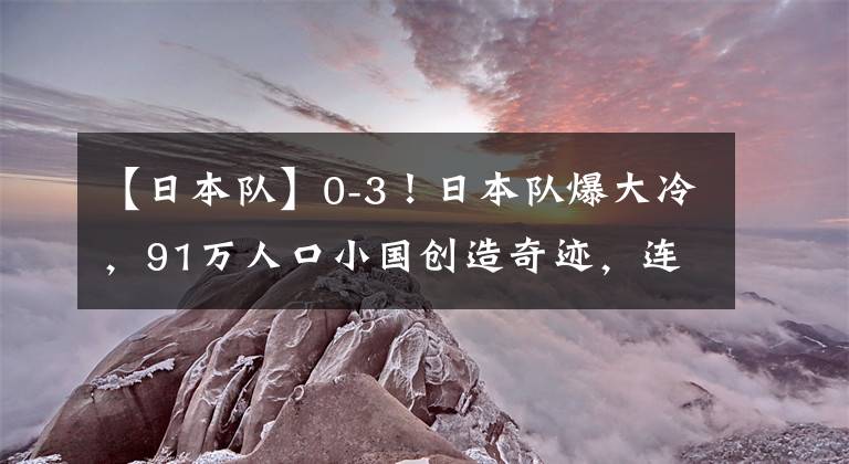【日本队】0-3！日本队爆大冷，91万人口小国创造奇迹，连续2场赢下点球大战