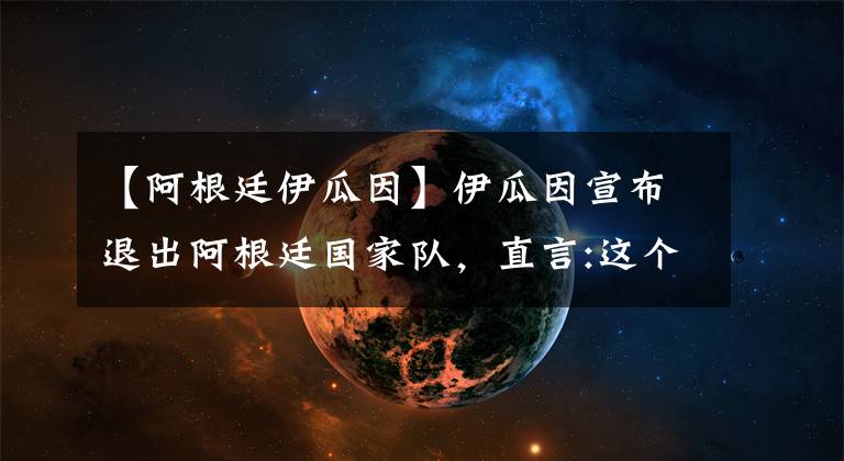 【阿根廷伊瓜因】伊瓜因宣布退出阿根廷国家队，直言:这个决定会使不少人感到高兴