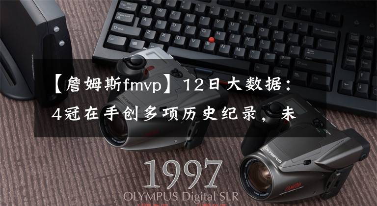 【詹姆斯fmvp】12日大数据: 4冠在手创多项历史纪录,未来FMVP以詹姆斯命名?