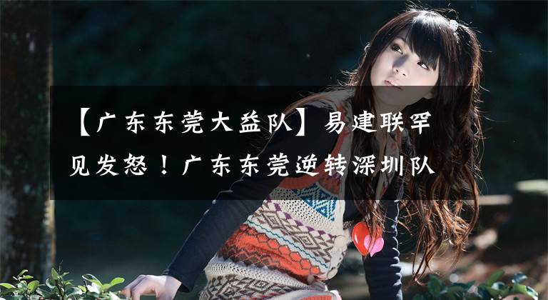 【广东东莞大益队】易建联罕见发怒!广东东莞逆转深圳队豪取6连胜,深圳队战斗到最后一兵一卒,弹尽粮绝