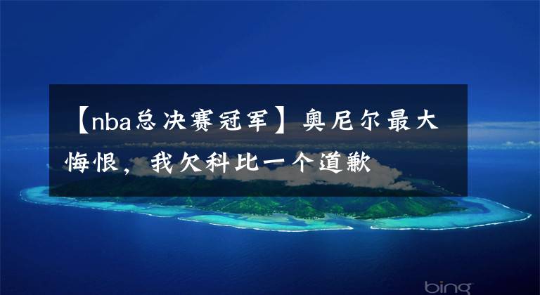 【nba总决赛冠军】奥尼尔最大悔恨,我欠科比一个道歉