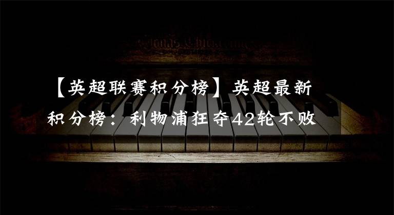 【英超联赛积分榜】英超最新积分榜:利物浦狂夺42轮不败!主场轰4球大破联赛第9