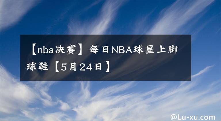 【nba决赛】每日NBA球星上脚球鞋【5月24日】