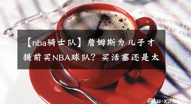 【nba骑士队】詹姆斯为儿子才提前买NBA球队？买活塞还是太阳？骑士还是热火？
