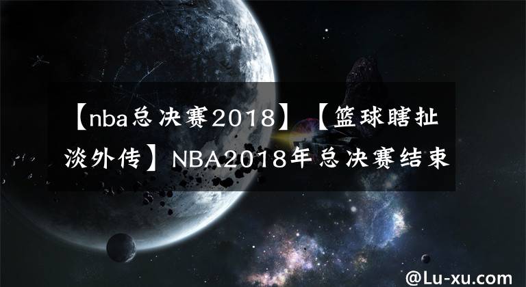 【nba总决赛2018】【篮球瞎扯淡外传】NBA2018年总决赛结束回顾、分析以及两队未来展望