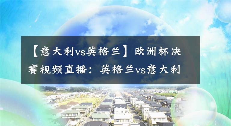 【意大利vs英格兰】欧洲杯决赛视频直播:英格兰vs意大利 冠军争夺战,谁能站上欧洲之巅?