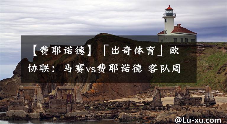 【费耶诺德】「出奇体育」欧协联：马赛vs费耶诺德 客队周末联赛轮换主力备战