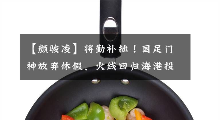 【颜骏凌】将勤补拙!国足门神放弃休假,火线回归海港投入训练恶补短板