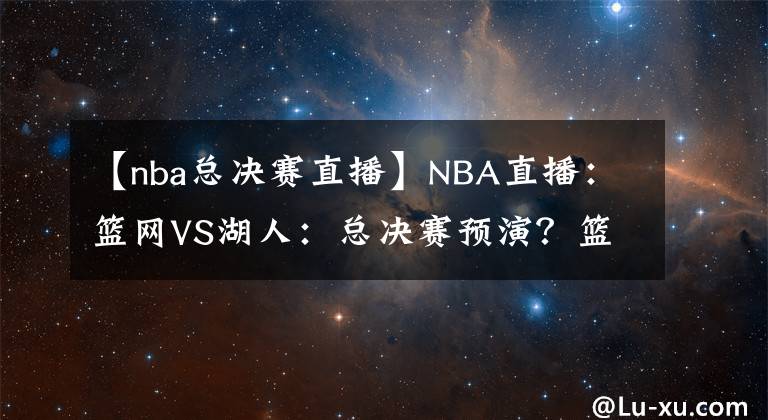 【nba总决赛直播】NBA直播:篮网VS湖人:总决赛预演?篮网进攻能力出色冲击三连胜