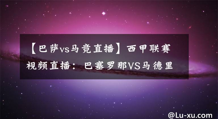 【巴萨vs马竞直播】西甲联赛视频直播：巴塞罗那VS马德里竞技直播 梅西率队反击冲击榜首