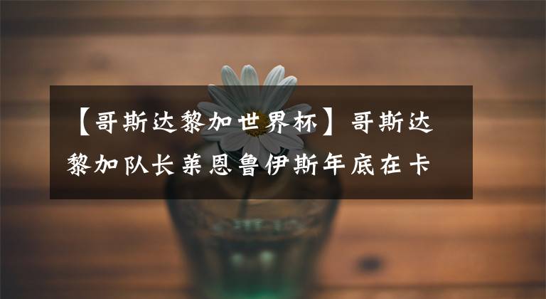 【哥斯达黎加世界杯】哥斯达黎加队长莱恩鲁伊斯年底在卡塔尔世界杯上告别职业生涯