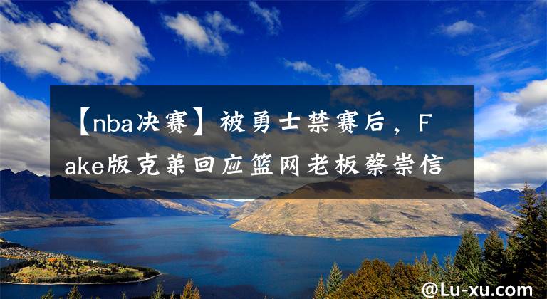【nba决赛】被勇士禁赛后,Fake版克莱回应篮网老板蔡崇信:把合同给我寄来