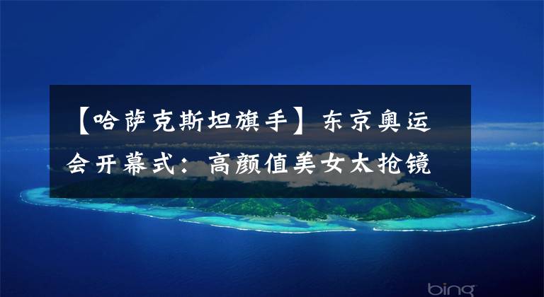 【哈萨克斯坦旗手】东京奥运会开幕式:高颜值美女太抢镜,哈萨克女旗手仙女下凡惊艳全场