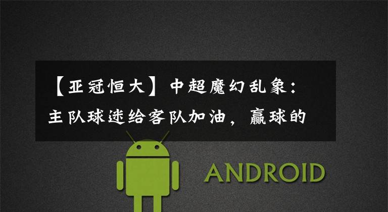 【亚冠恒大】中超魔幻乱象：主队球迷给客队加油，赢球的客队给主队球迷谢场