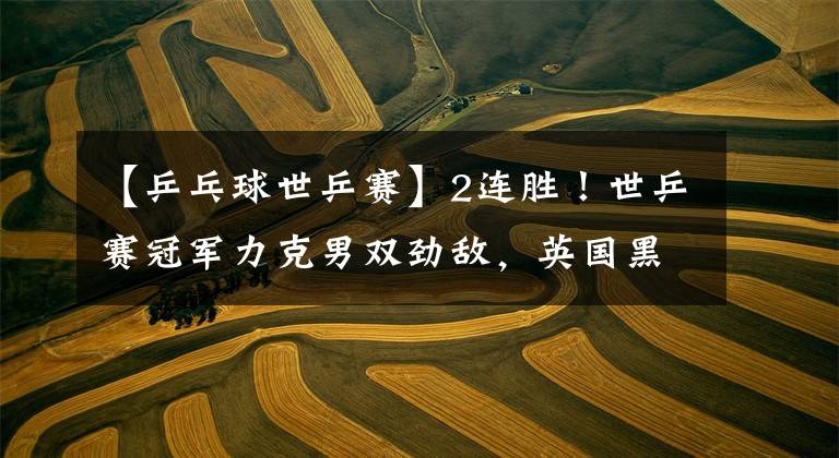 【乒乓球世乒赛】2连胜！世乒赛冠军力克男双劲敌，英国黑马横扫韩乒主力