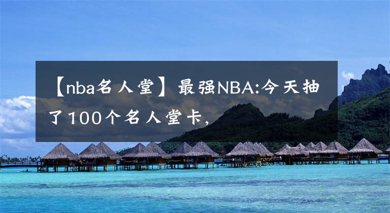 【nba名人堂】最强NBA:今天抽了100个名人堂卡,