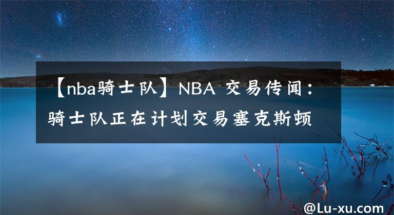 【nba骑士队】NBA 交易传闻:骑士队正在计划交易塞克斯顿,合同谈判迫在眉睫
