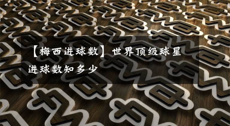 【梅西进球数】世界顶级球星进球数知多少