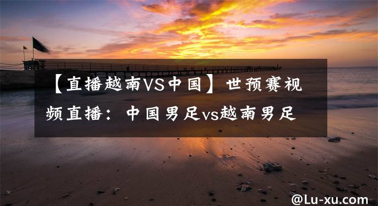 【直播越南VS中国】世预赛视频直播：中国男足vs越南男足 国足背水一战，能否逆袭？