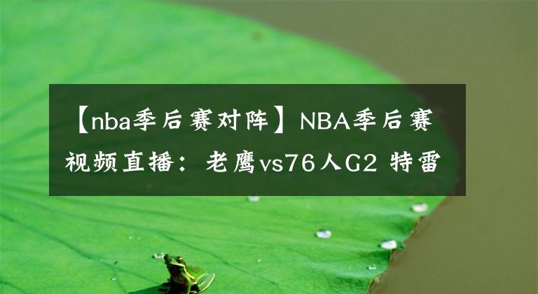 【nba季后赛对阵】NBA季后赛视频直播:老鹰vs76人G2 特雷杨对阵恩比德,老鹰能否再下一城?
