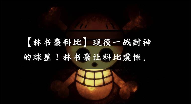 【林书豪科比】现役一战封神的球星！林书豪让科比震惊，而他太多不知如何选择
