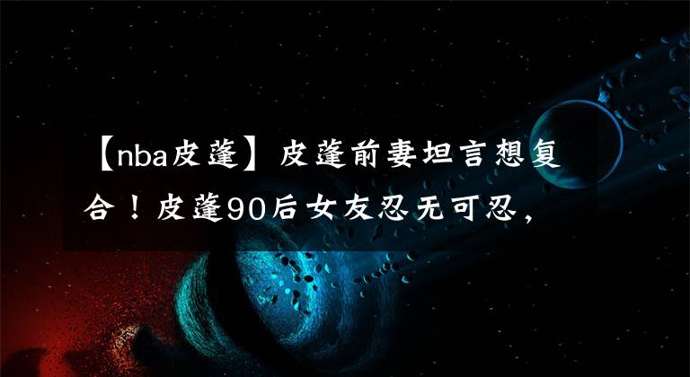 【nba皮蓬】皮蓬前妻坦言想复合!皮蓬90后女友忍无可忍,公开怒怼拉尔萨!