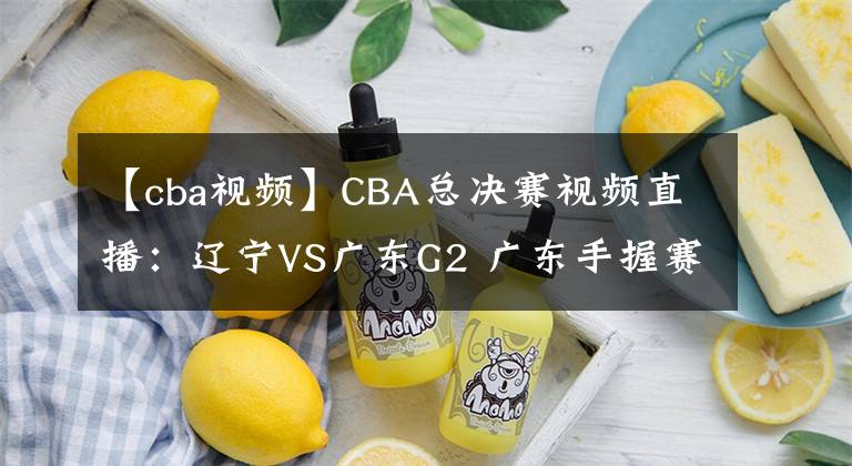 【cba视频】CBA总决赛视频直播:辽宁VS广东G2 广东手握赛点,辽宁队命悬一线!