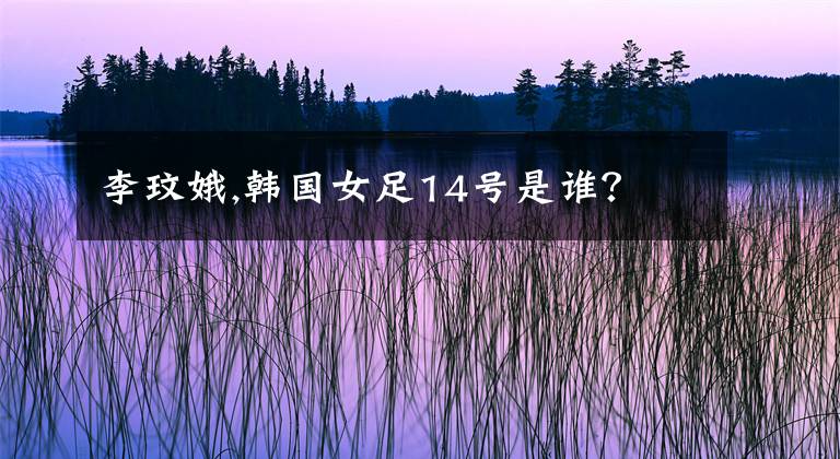 李玟娥,韩国女足14号是谁？