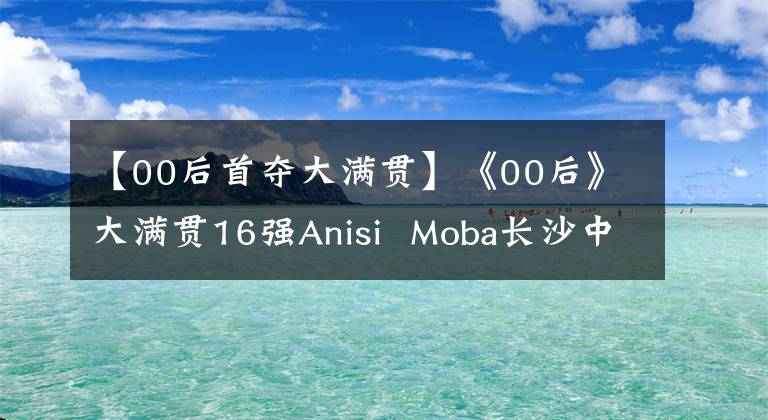 【00后首夺大满贯】《00后》大满贯16强Anisi Moba长沙中。