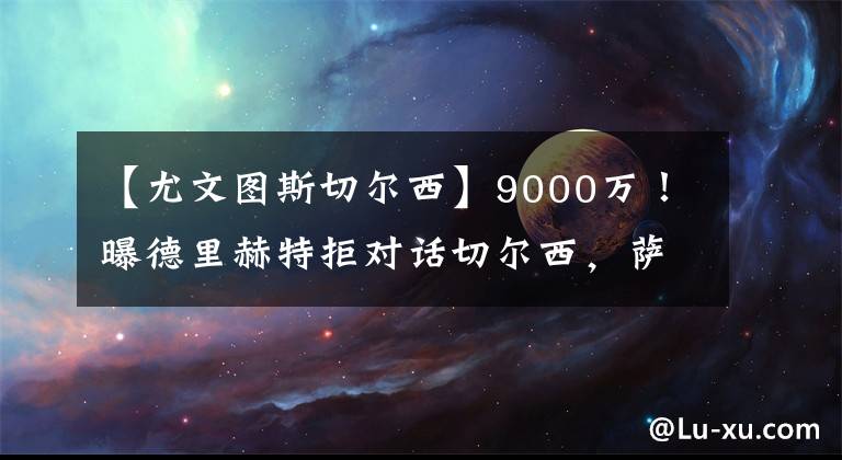 【尤文图斯切尔西】9000万!曝德里赫特拒对话切尔西,萨利3小时会谈,提第1份报价