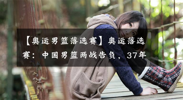 【奥运男篮落选赛】奥运落选赛:中国男篮两战告负,37年首次无法参加奥运会