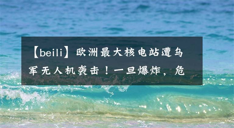 【beili】欧洲最大核电站遭乌军无人机袭击!一旦爆炸,危害将是切尔诺贝利事故的10倍