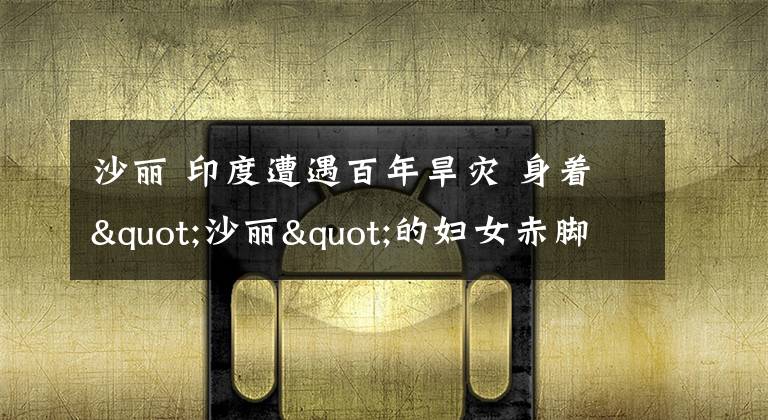 沙丽 印度遭遇百年旱灾 身着"沙丽"的妇女赤脚徒手下15米深井取水