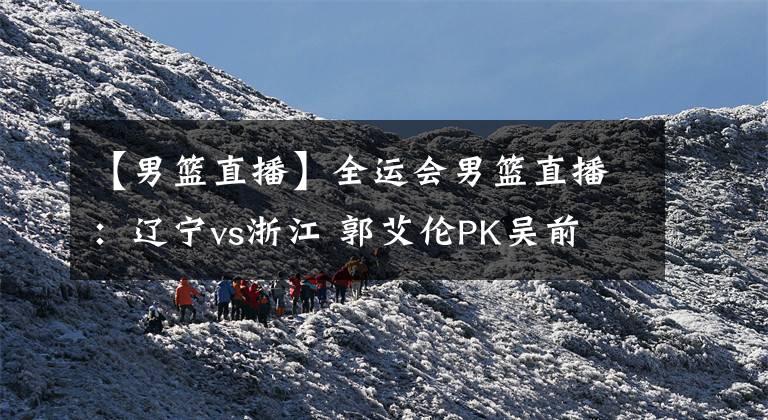 【男篮直播】全运会男篮直播:辽宁vs浙江 郭艾伦PK吴前 谁能更胜一筹?